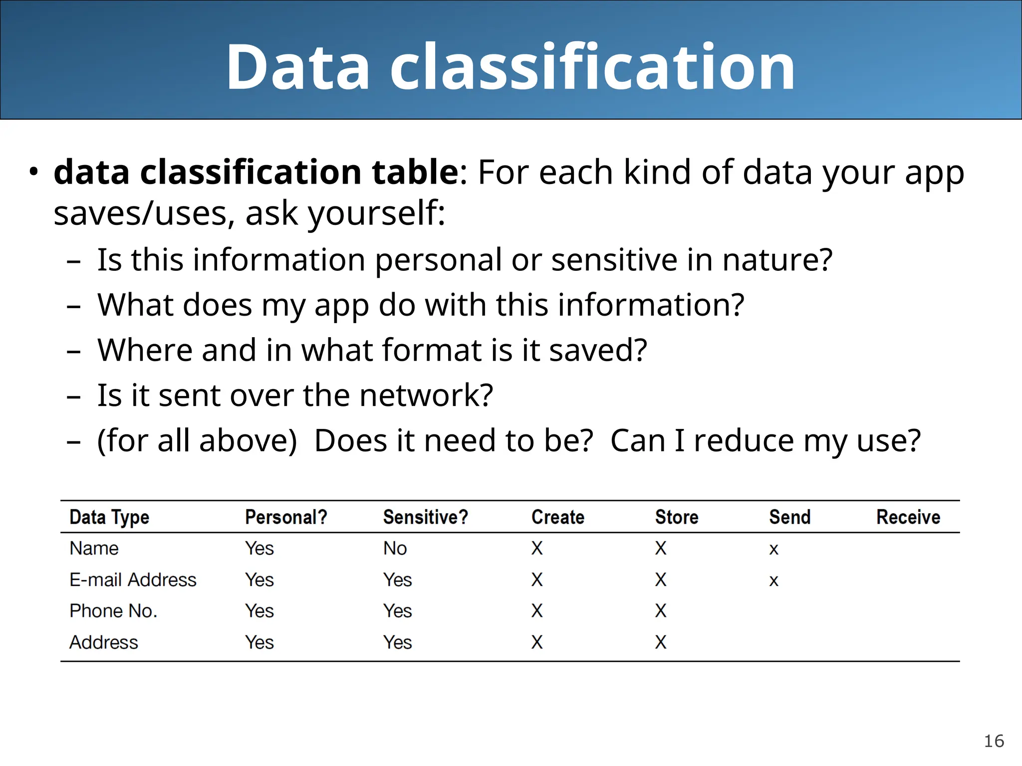 16
Data classification
• data classification table: For each kind of data your app
saves/uses, ask yourself:
– Is this information personal or sensitive in nature?
– What does my app do with this information?
– Where and in what format is it saved?
– Is it sent over the network?
– (for all above) Does it need to be? Can I reduce my use?
 