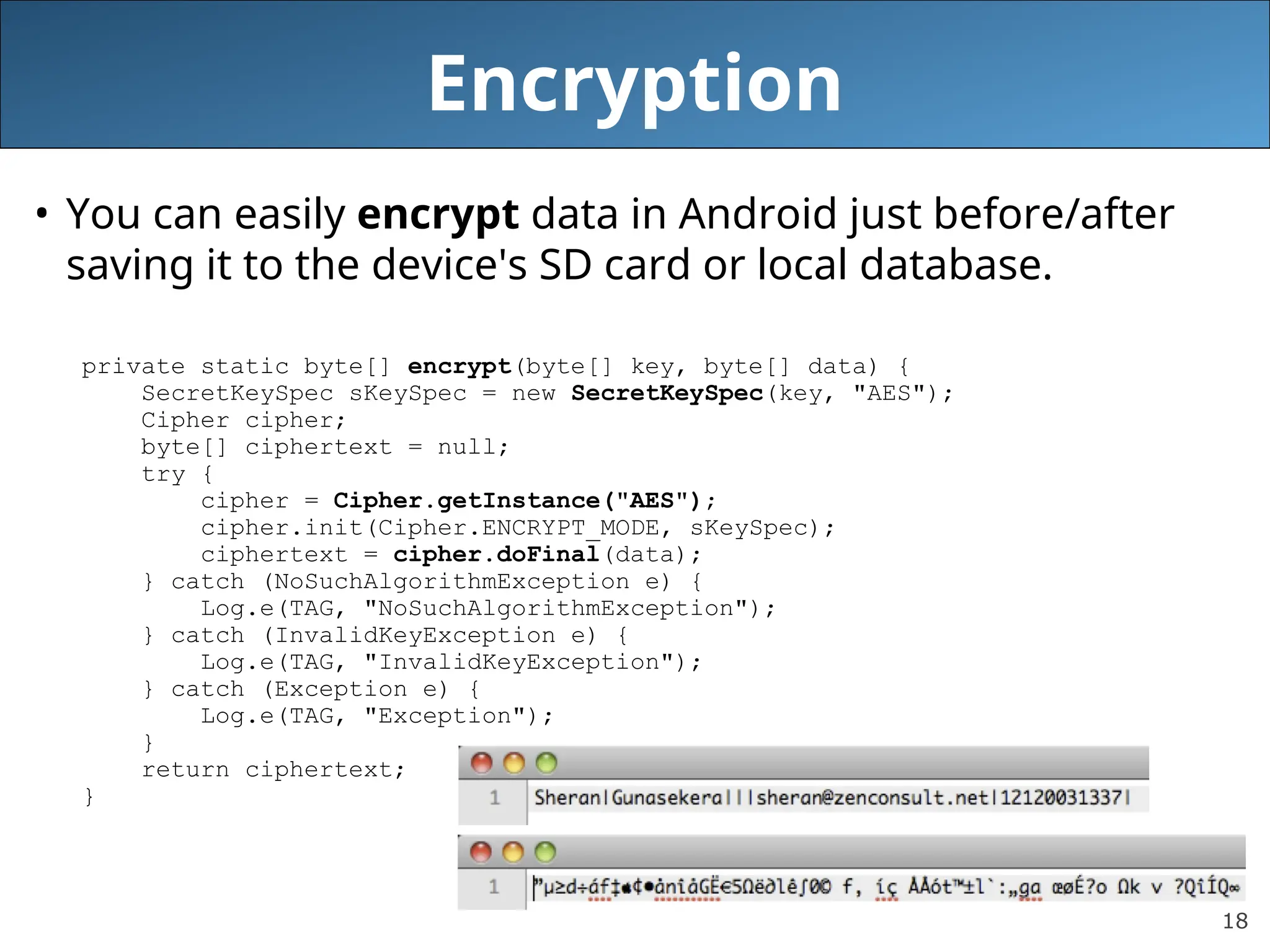 18
Encryption
• You can easily encrypt data in Android just before/after
saving it to the device's SD card or local database.
private static byte[] encrypt(byte[] key, byte[] data) {
SecretKeySpec sKeySpec = new SecretKeySpec(key, "AES");
Cipher cipher;
byte[] ciphertext = null;
try {
cipher = Cipher.getInstance("AES");
cipher.init(Cipher.ENCRYPT_MODE, sKeySpec);
ciphertext = cipher.doFinal(data);
} catch (NoSuchAlgorithmException e) {
Log.e(TAG, "NoSuchAlgorithmException");
} catch (InvalidKeyException e) {
Log.e(TAG, "InvalidKeyException");
} catch (Exception e) {
Log.e(TAG, "Exception");
}
return ciphertext;
}
 