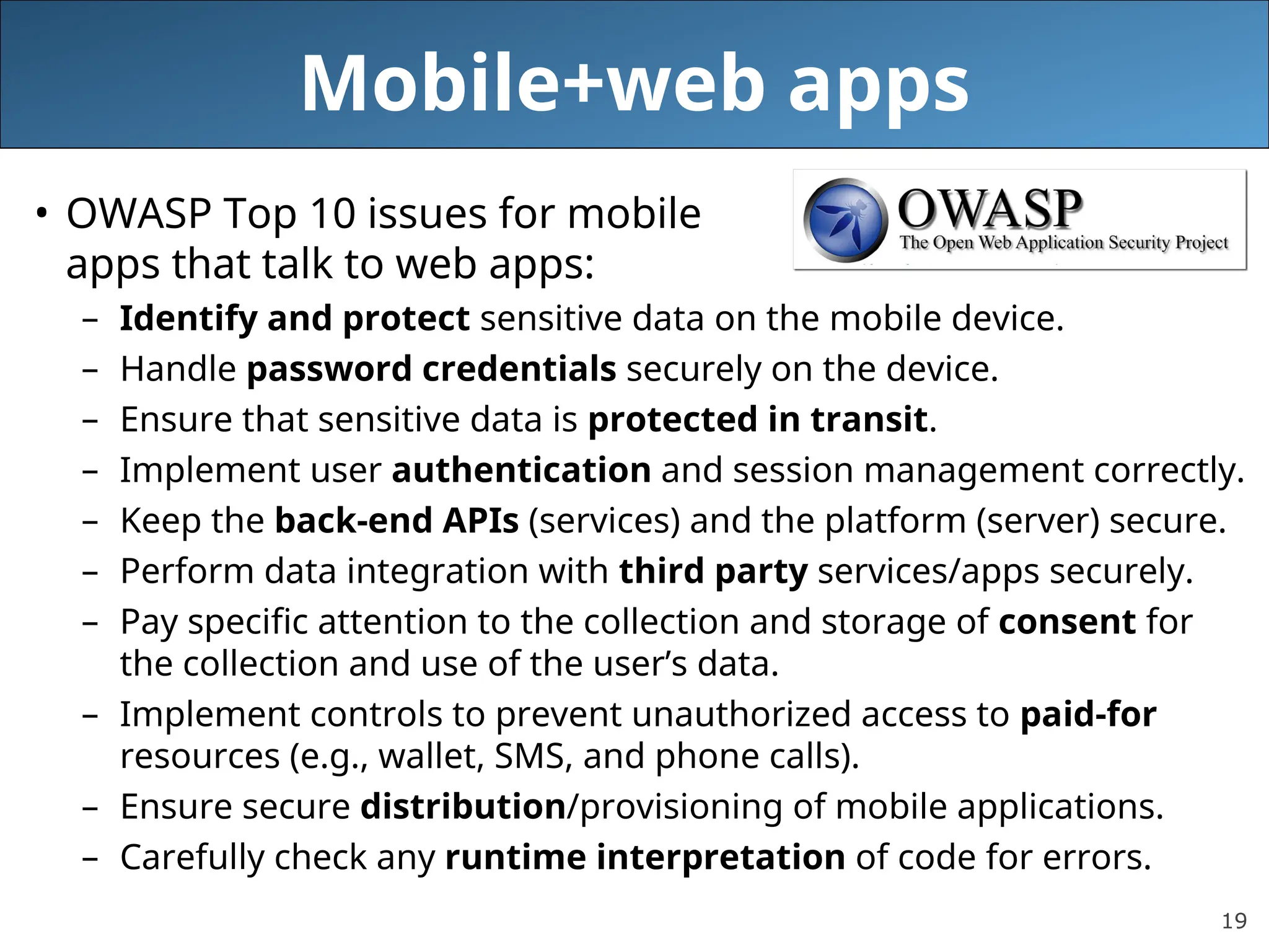 19
Mobile+web apps
• OWASP Top 10 issues for mobile
apps that talk to web apps:
– Identify and protect sensitive data on the mobile device.
– Handle password credentials securely on the device.
– Ensure that sensitive data is protected in transit.
– Implement user authentication and session management correctly.
– Keep the back-end APIs (services) and the platform (server) secure.
– Perform data integration with third party services/apps securely.
– Pay specific attention to the collection and storage of consent for
the collection and use of the user’s data.
– Implement controls to prevent unauthorized access to paid-for
resources (e.g., wallet, SMS, and phone calls).
– Ensure secure distribution/provisioning of mobile applications.
– Carefully check any runtime interpretation of code for errors.
 