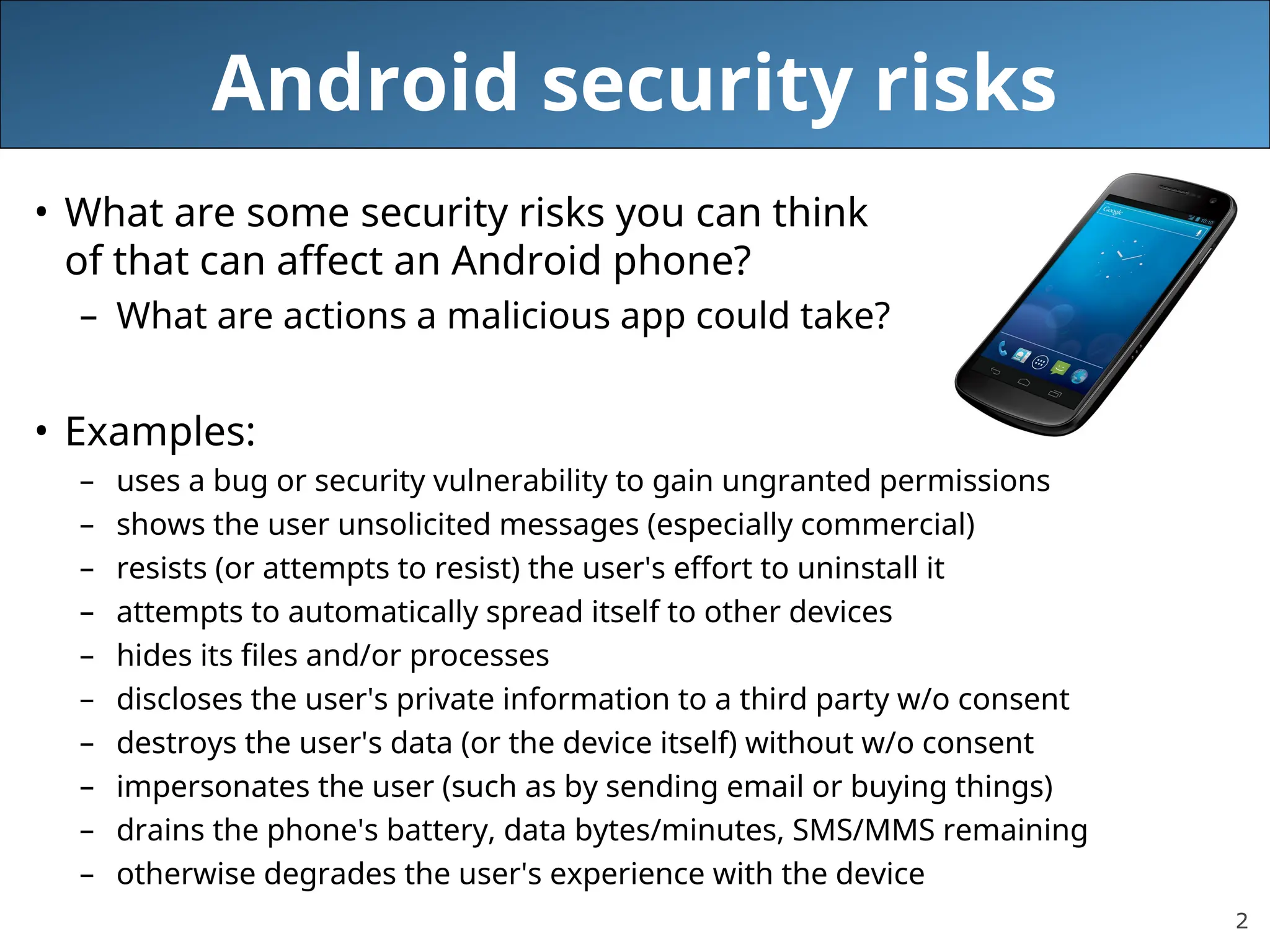2
Android security risks
• What are some security risks you can think
of that can affect an Android phone?
– What are actions a malicious app could take?
• Examples:
– uses a bug or security vulnerability to gain ungranted permissions
– shows the user unsolicited messages (especially commercial)
– resists (or attempts to resist) the user's effort to uninstall it
– attempts to automatically spread itself to other devices
– hides its files and/or processes
– discloses the user's private information to a third party w/o consent
– destroys the user's data (or the device itself) without w/o consent
– impersonates the user (such as by sending email or buying things)
– drains the phone's battery, data bytes/minutes, SMS/MMS remaining
– otherwise degrades the user's experience with the device
 