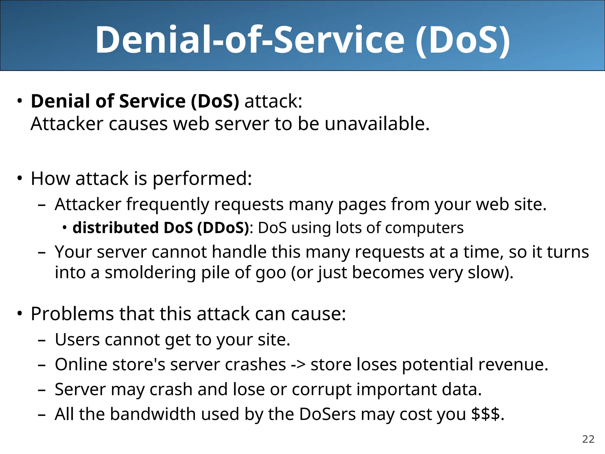 22
Denial-of-Service (DoS)
• Denial of Service (DoS) attack:
Attacker causes web server to be unavailable.
• How attack is performed:
– Attacker frequently requests many pages from your web site.
• distributed DoS (DDoS): DoS using lots of computers
– Your server cannot handle this many requests at a time, so it turns
into a smoldering pile of goo (or just becomes very slow).
• Problems that this attack can cause:
– Users cannot get to your site.
– Online store's server crashes -> store loses potential revenue.
– Server may crash and lose or corrupt important data.
– All the bandwidth used by the DoSers may cost you $$$.
 
