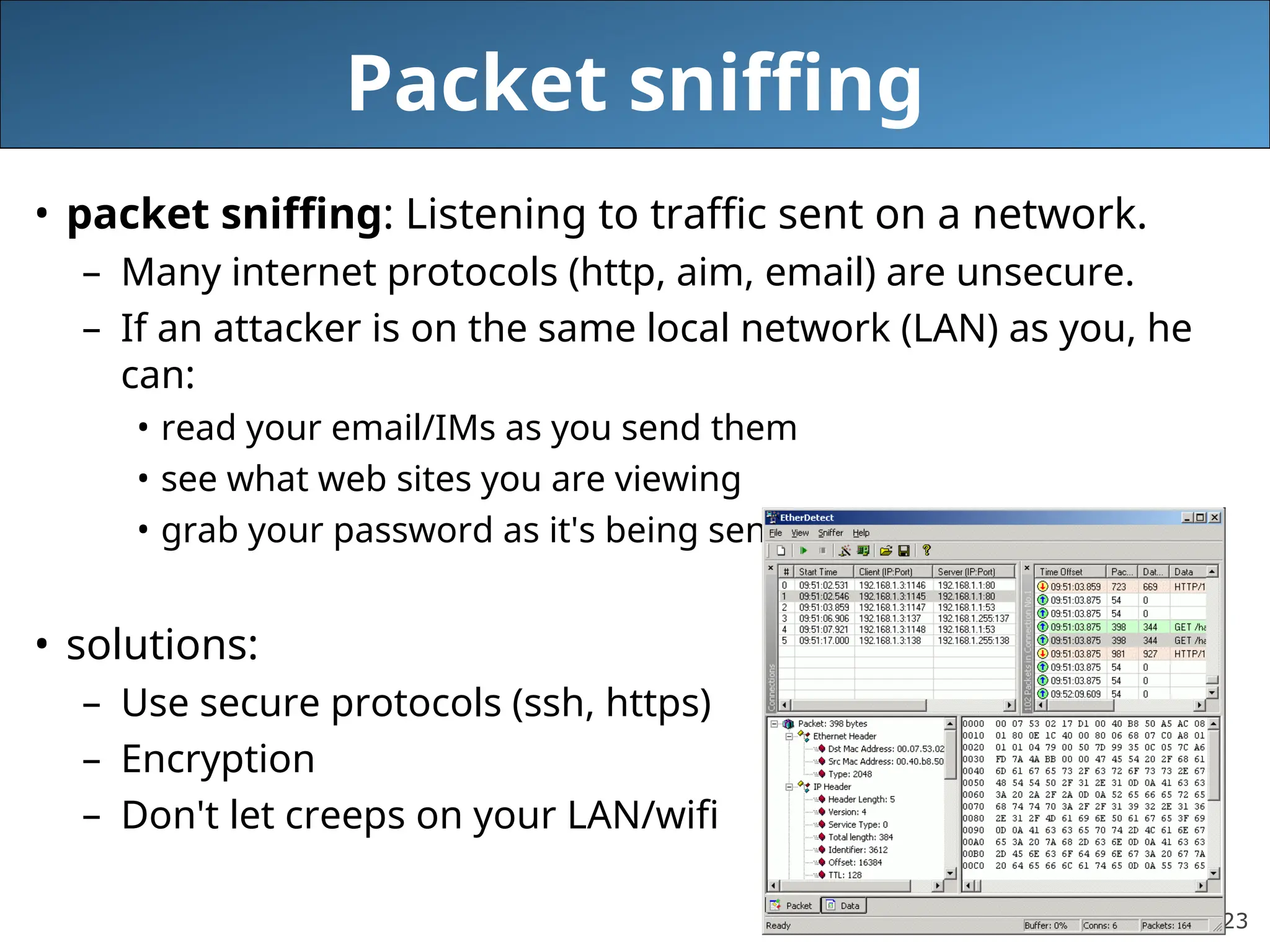 23
Packet sniffing
• packet sniffing: Listening to traffic sent on a network.
– Many internet protocols (http, aim, email) are unsecure.
– If an attacker is on the same local network (LAN) as you, he
can:
• read your email/IMs as you send them
• see what web sites you are viewing
• grab your password as it's being sent to the server
• solutions:
– Use secure protocols (ssh, https)
– Encryption
– Don't let creeps on your LAN/wifi
 