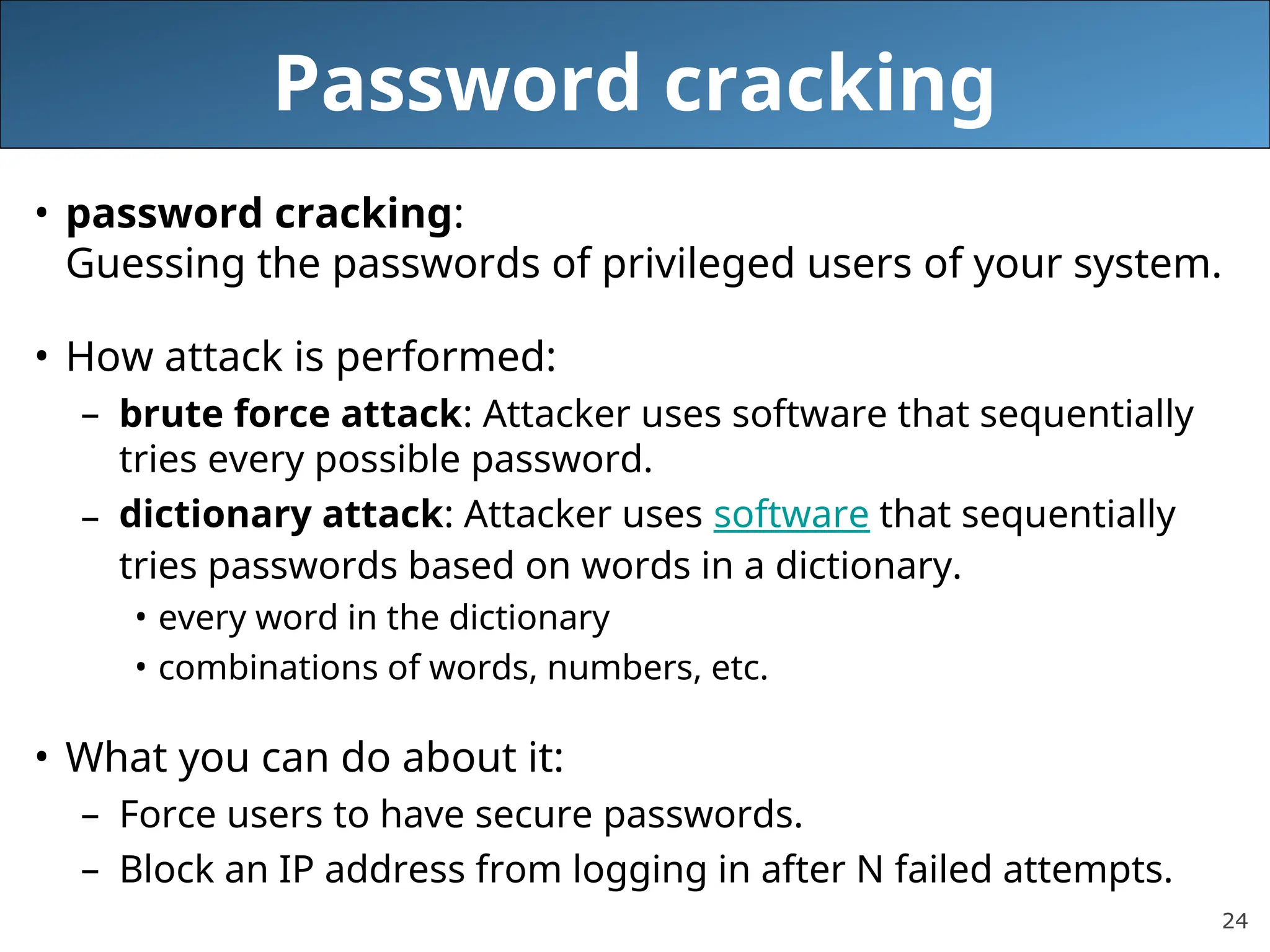 24
Password cracking
• password cracking:
Guessing the passwords of privileged users of your system.
• How attack is performed:
– brute force attack: Attacker uses software that sequentially
tries every possible password.
– dictionary attack: Attacker uses software that sequentially
tries passwords based on words in a dictionary.
• every word in the dictionary
• combinations of words, numbers, etc.
• What you can do about it:
– Force users to have secure passwords.
– Block an IP address from logging in after N failed attempts.
 