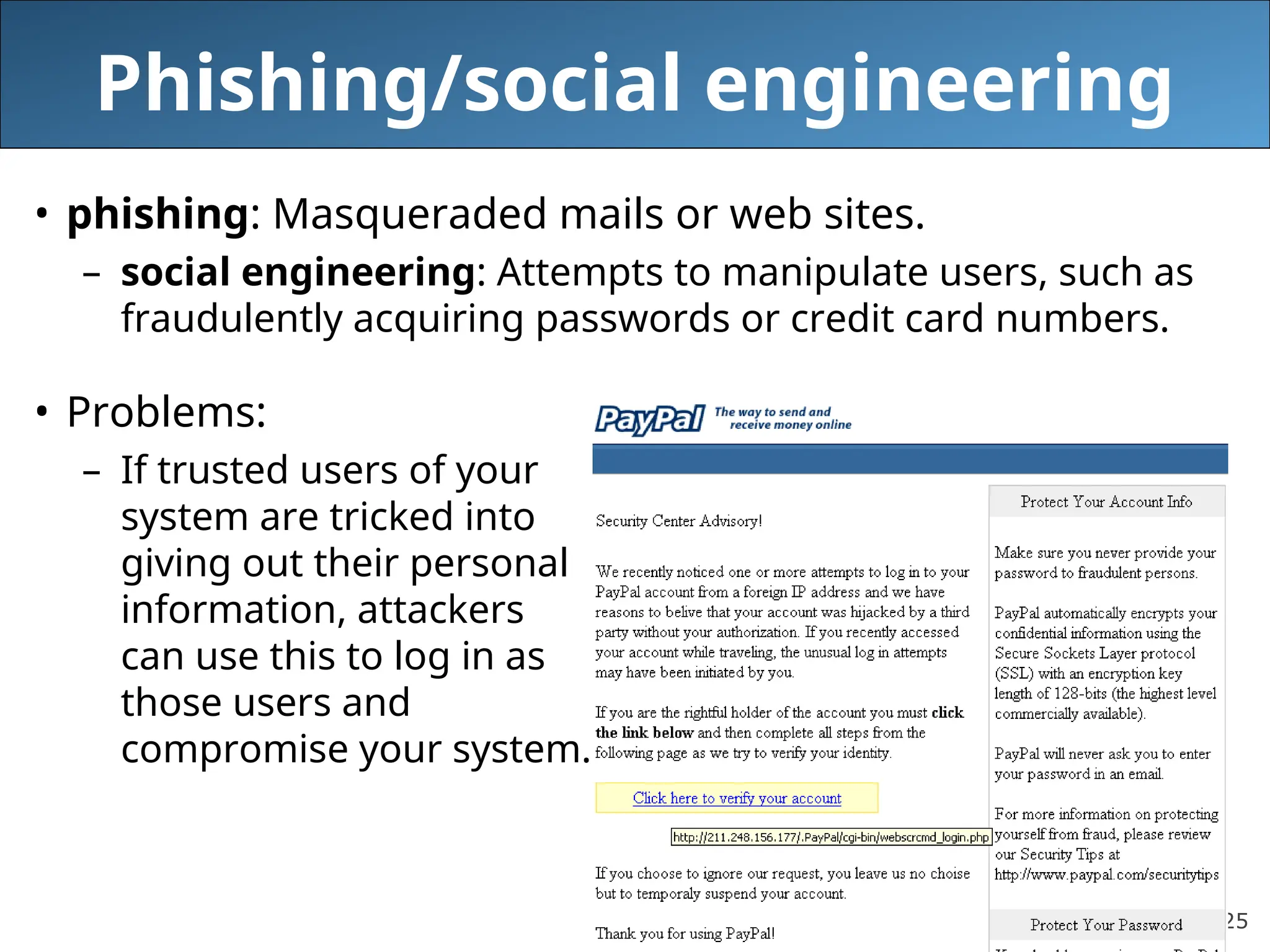 25
Phishing/social engineering
• phishing: Masqueraded mails or web sites.
– social engineering: Attempts to manipulate users, such as
fraudulently acquiring passwords or credit card numbers.
• Problems:
– If trusted users of your
system are tricked into
giving out their personal
information, attackers
can use this to log in as
those users and
compromise your system.
 