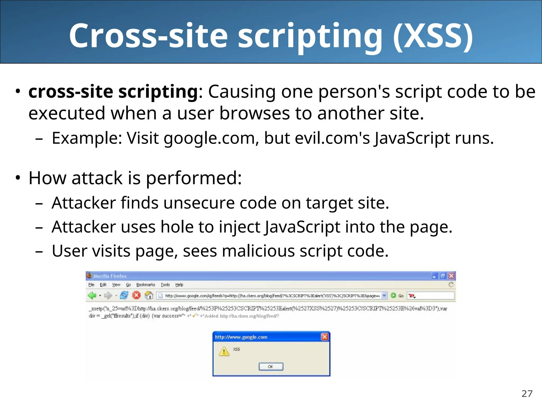 27
Cross-site scripting (XSS)
• cross-site scripting: Causing one person's script code to be
executed when a user browses to another site.
– Example: Visit google.com, but evil.com's JavaScript runs.
• How attack is performed:
– Attacker finds unsecure code on target site.
– Attacker uses hole to inject JavaScript into the page.
– User visits page, sees malicious script code.
 