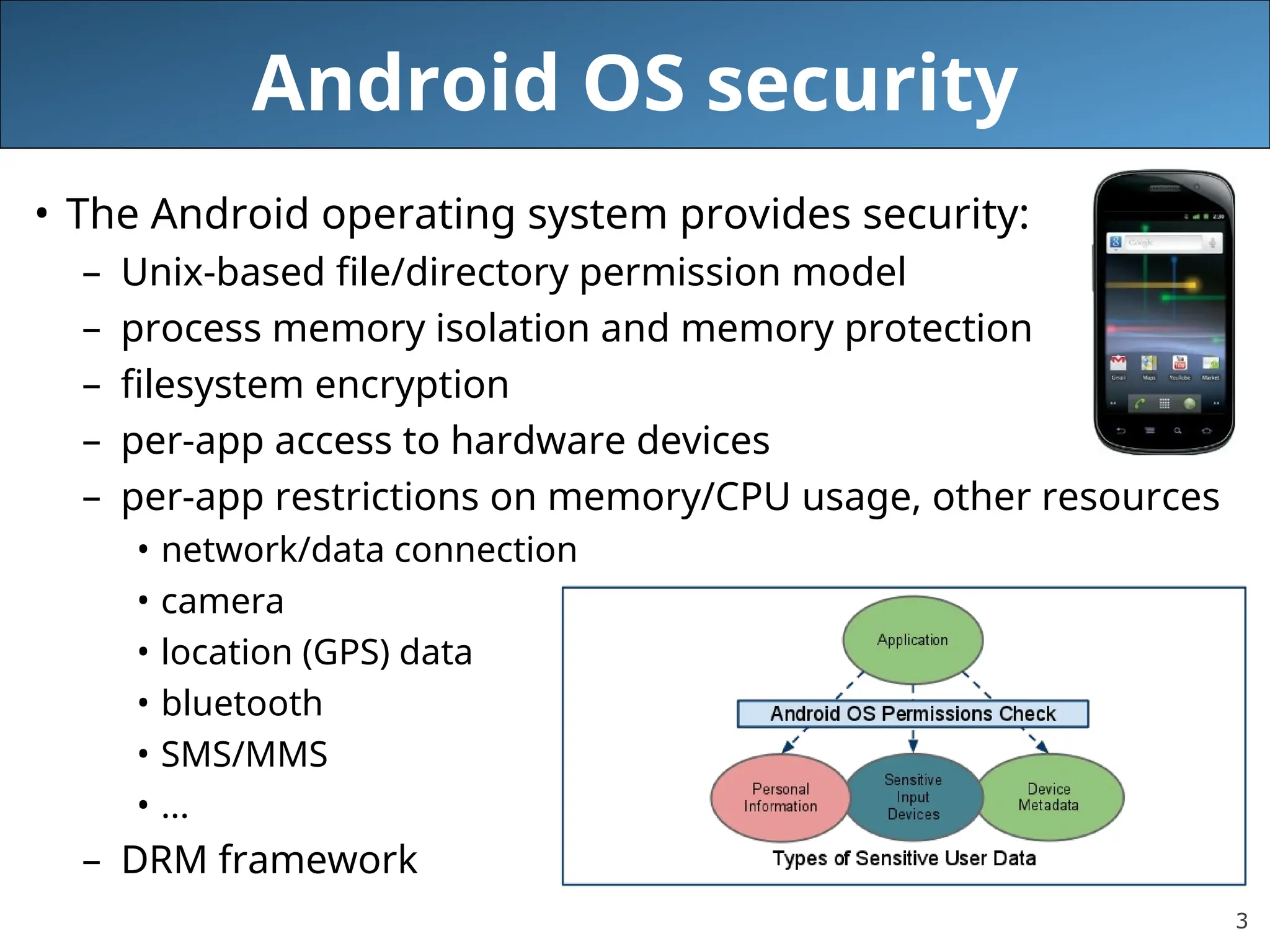 3
Android OS security
• The Android operating system provides security:
– Unix-based file/directory permission model
– process memory isolation and memory protection
– filesystem encryption
– per-app access to hardware devices
– per-app restrictions on memory/CPU usage, other resources
• network/data connection
• camera
• location (GPS) data
• bluetooth
• SMS/MMS
• ...
– DRM framework
 