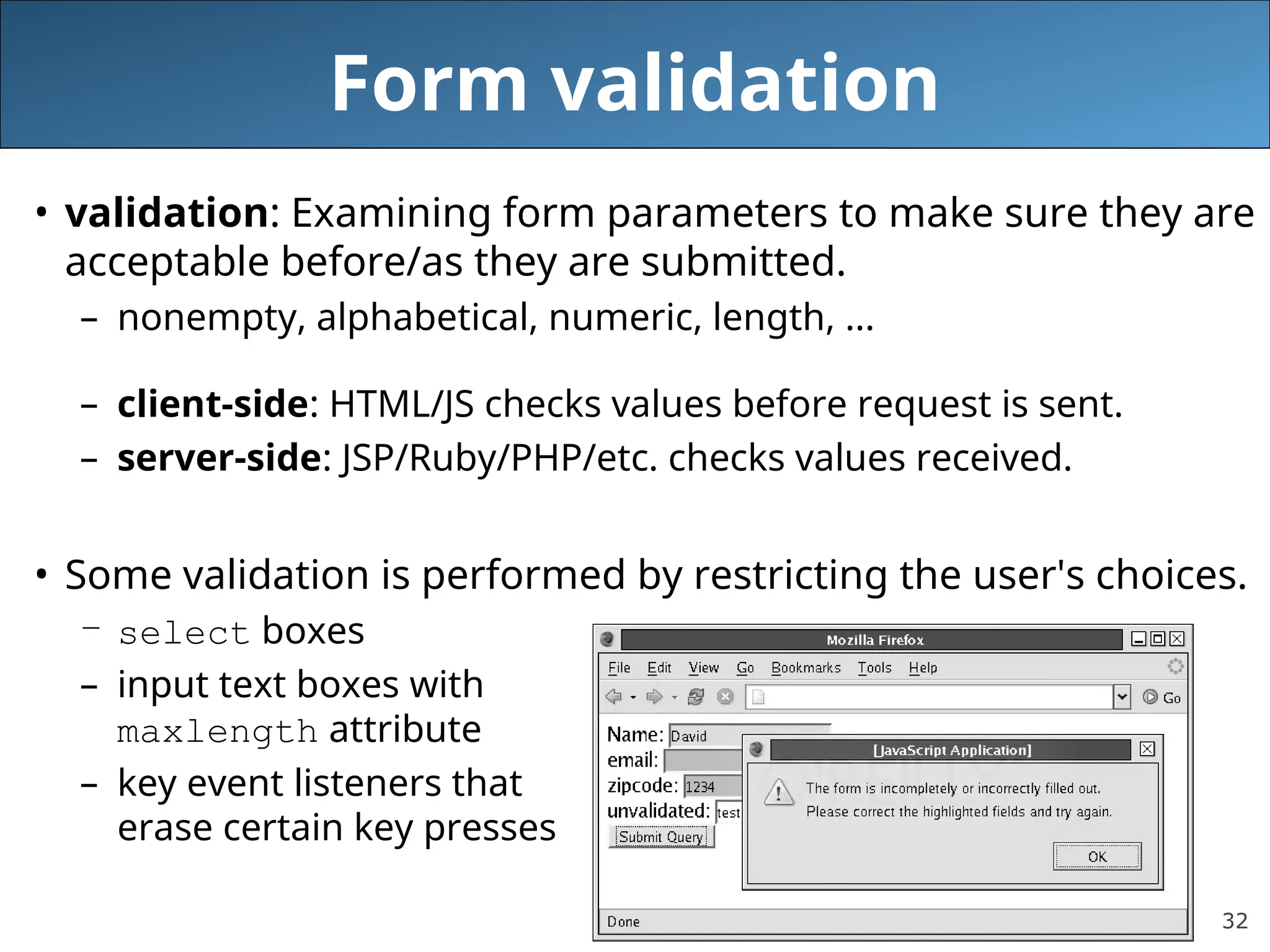 32
Form validation
• validation: Examining form parameters to make sure they are
acceptable before/as they are submitted.
– nonempty, alphabetical, numeric, length, ...
– client-side: HTML/JS checks values before request is sent.
– server-side: JSP/Ruby/PHP/etc. checks values received.
• Some validation is performed by restricting the user's choices.
– select boxes
– input text boxes with
maxlength attribute
– key event listeners that
erase certain key presses
 