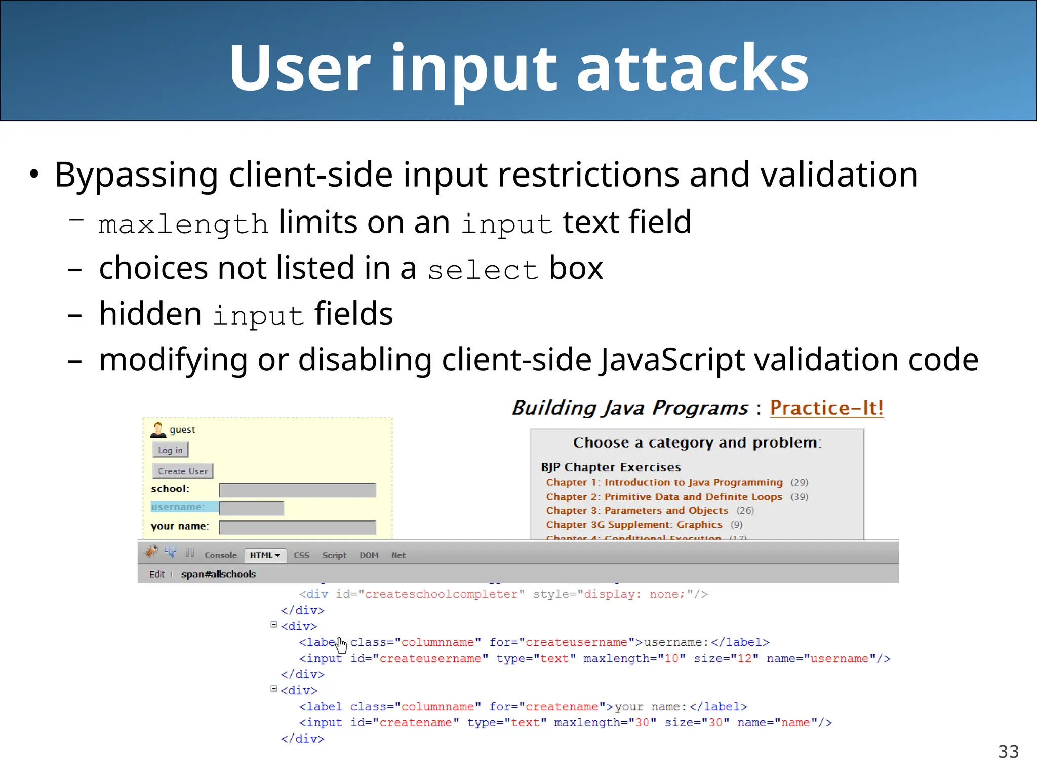 33
User input attacks
• Bypassing client-side input restrictions and validation
– maxlength limits on an input text field
– choices not listed in a select box
– hidden input fields
– modifying or disabling client-side JavaScript validation code
 