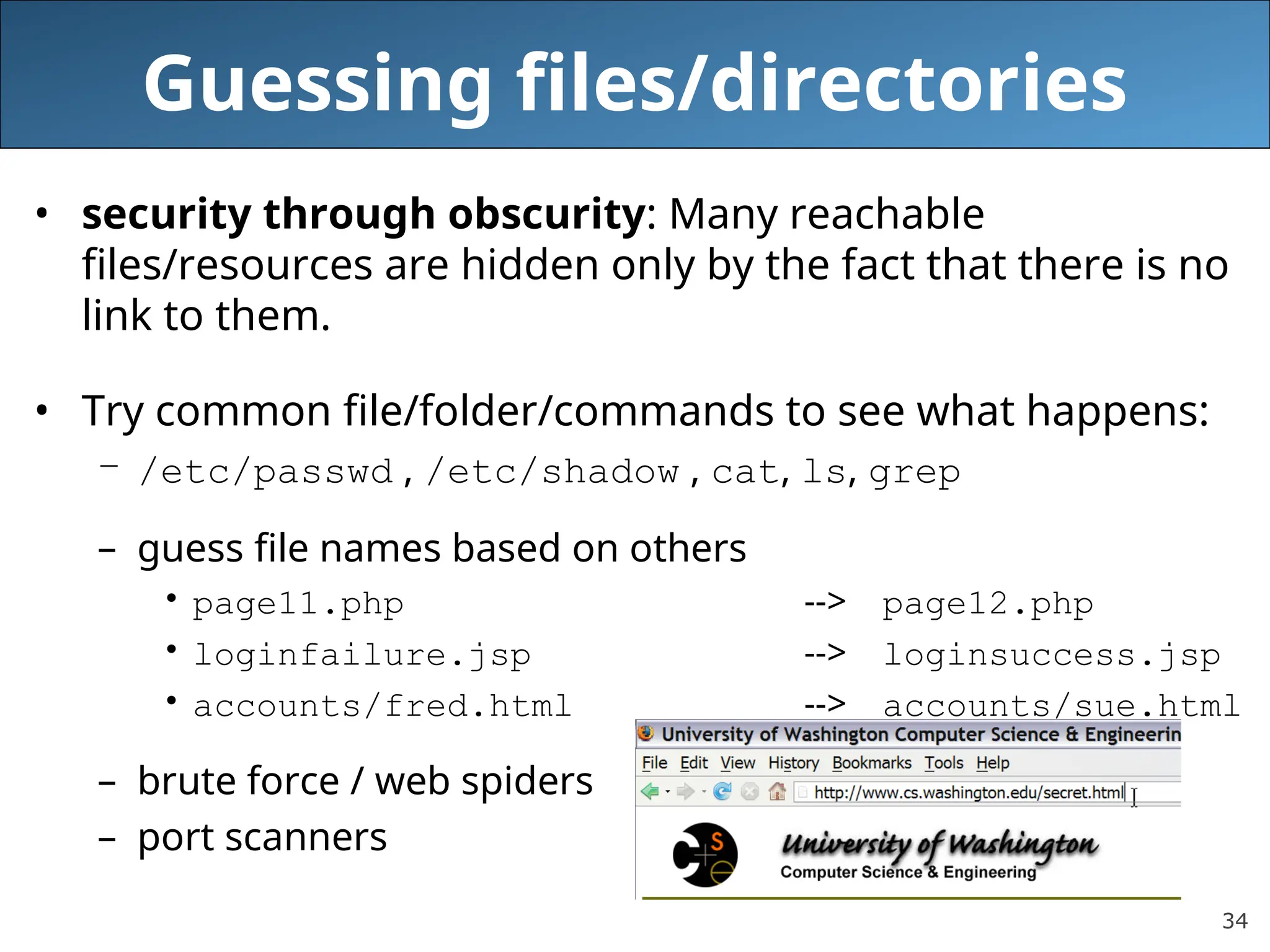 34
Guessing files/directories
• security through obscurity: Many reachable
files/resources are hidden only by the fact that there is no
link to them.
• Try common file/folder/commands to see what happens:
– /etc/passwd , /etc/shadow , cat, ls, grep
– guess file names based on others
• page11.php --> page12.php
• loginfailure.jsp --> loginsuccess.jsp
• accounts/fred.html --> accounts/sue.html
– brute force / web spiders
– port scanners
 