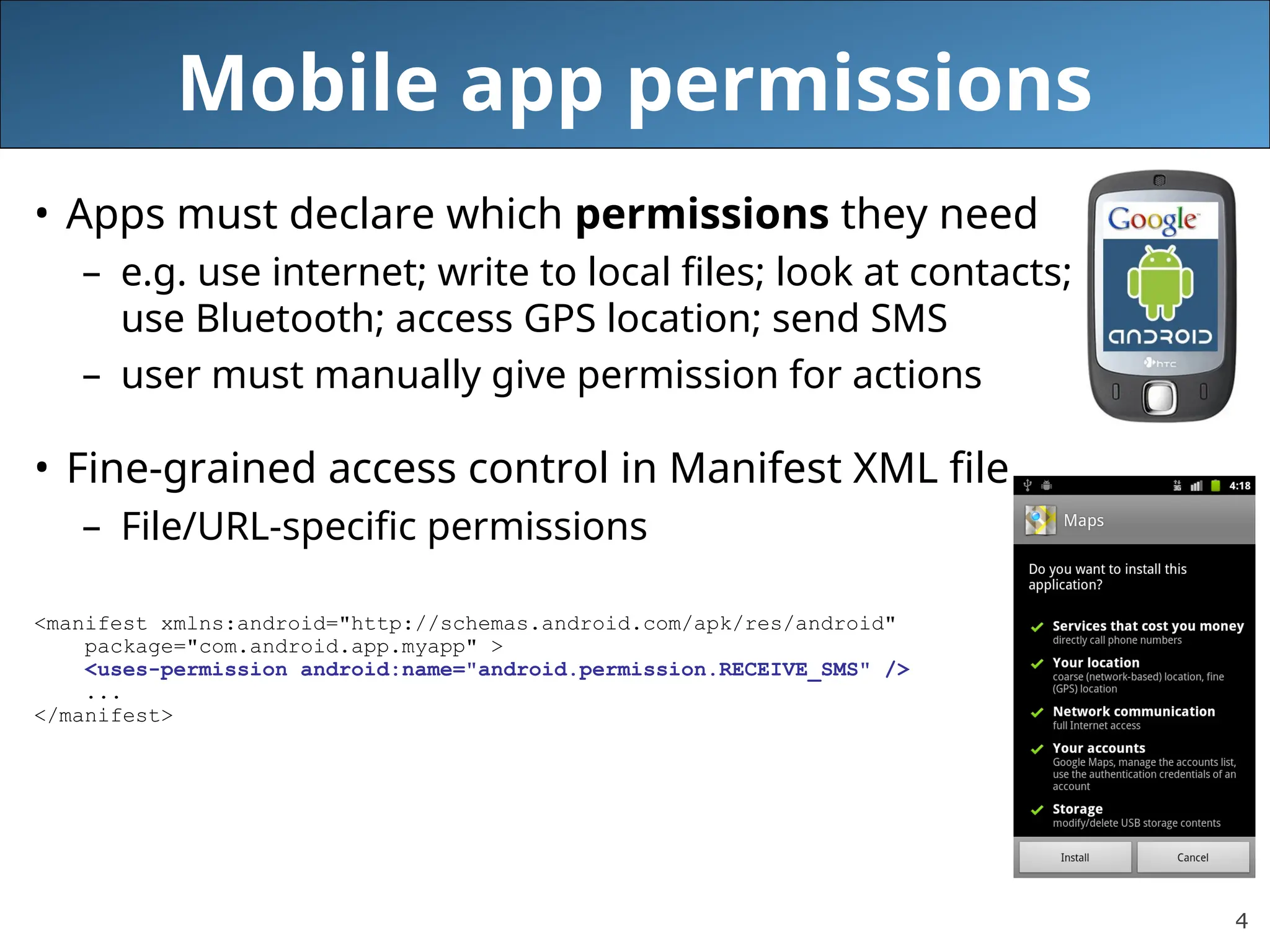 4
Mobile app permissions
• Apps must declare which permissions they need
– e.g. use internet; write to local files; look at contacts;
use Bluetooth; access GPS location; send SMS
– user must manually give permission for actions
• Fine-grained access control in Manifest XML file
– File/URL-specific permissions
<manifest xmlns:android="http://schemas.android.com/apk/res/android"
package="com.android.app.myapp" >
<uses-permission android:name="android.permission.RECEIVE_SMS" />
...
</manifest>
 
