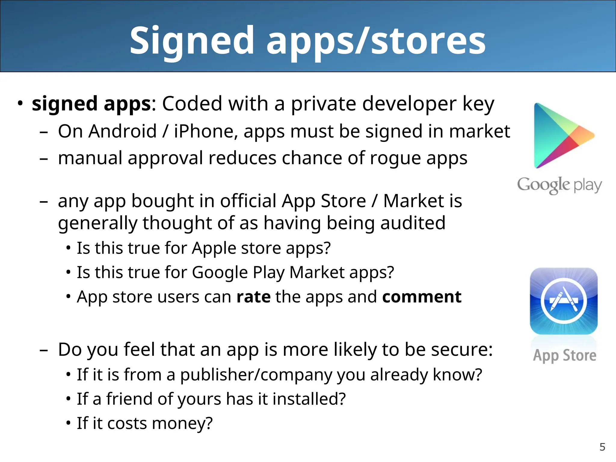 5
Signed apps/stores
• signed apps: Coded with a private developer key
– On Android / iPhone, apps must be signed in market
– manual approval reduces chance of rogue apps
– any app bought in official App Store / Market is
generally thought of as having being audited
• Is this true for Apple store apps?
• Is this true for Google Play Market apps?
• App store users can rate the apps and comment
– Do you feel that an app is more likely to be secure:
• If it is from a publisher/company you already know?
• If a friend of yours has it installed?
• If it costs money?
 