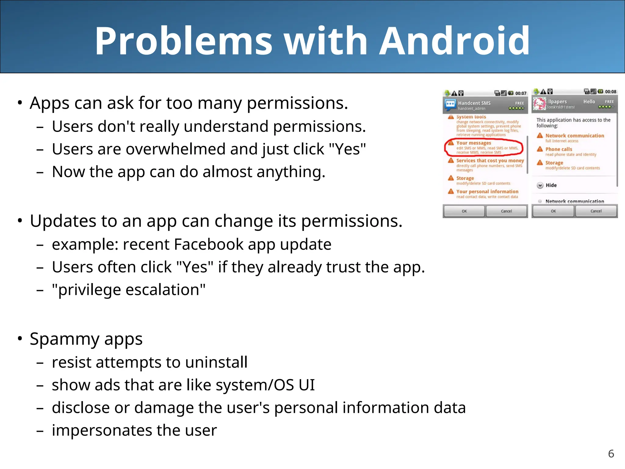 6
Problems with Android
• Apps can ask for too many permissions.
– Users don't really understand permissions.
– Users are overwhelmed and just click "Yes"
– Now the app can do almost anything.
• Updates to an app can change its permissions.
– example: recent Facebook app update
– Users often click "Yes" if they already trust the app.
– "privilege escalation"
• Spammy apps
– resist attempts to uninstall
– show ads that are like system/OS UI
– disclose or damage the user's personal information data
– impersonates the user
 