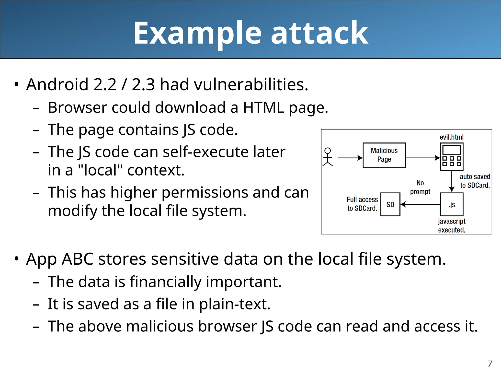 7
Example attack
• Android 2.2 / 2.3 had vulnerabilities.
– Browser could download a HTML page.
– The page contains JS code.
– The JS code can self-execute later
in a "local" context.
– This has higher permissions and can
modify the local file system.
• App ABC stores sensitive data on the local file system.
– The data is financially important.
– It is saved as a file in plain-text.
– The above malicious browser JS code can read and access it.
 