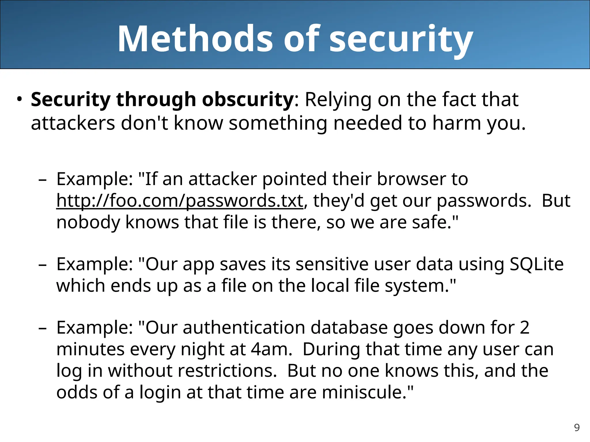 9
Methods of security
• Security through obscurity: Relying on the fact that
attackers don't know something needed to harm you.
– Example: "If an attacker pointed their browser to
http://foo.com/passwords.txt, they'd get our passwords. But
nobody knows that file is there, so we are safe."
– Example: "Our app saves its sensitive user data using SQLite
which ends up as a file on the local file system."
– Example: "Our authentication database goes down for 2
minutes every night at 4am. During that time any user can
log in without restrictions. But no one knows this, and the
odds of a login at that time are miniscule."
 