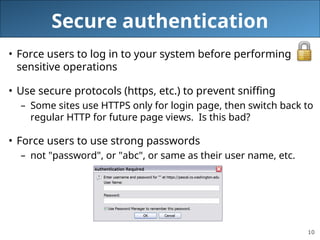 10
Secure authentication
• Force users to log in to your system before performing
sensitive operations
• Use secure protocols (https, etc.) to prevent sniffing
– Some sites use HTTPS only for login page, then switch back to
regular HTTP for future page views. Is this bad?
• Force users to use strong passwords
– not "password", or "abc", or same as their user name, etc.
 