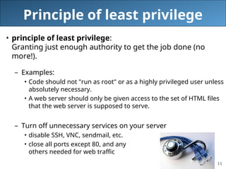 11
Principle of least privilege
• principle of least privilege:
Granting just enough authority to get the job done (no
more!).
– Examples:
• Code should not "run as root" or as a highly privileged user unless
absolutely necessary.
• A web server should only be given access to the set of HTML files
that the web server is supposed to serve.
– Turn off unnecessary services on your server
• disable SSH, VNC, sendmail, etc.
• close all ports except 80, and any
others needed for web traffic
 