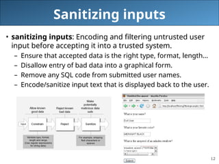 12
Sanitizing inputs
• sanitizing inputs: Encoding and filtering untrusted user
input before accepting it into a trusted system.
– Ensure that accepted data is the right type, format, length...
– Disallow entry of bad data into a graphical form.
– Remove any SQL code from submitted user names.
– Encode/sanitize input text that is displayed back to the user.
 