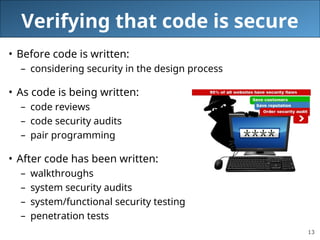 13
Verifying that code is secure
• Before code is written:
– considering security in the design process
• As code is being written:
– code reviews
– code security audits
– pair programming
• After code has been written:
– walkthroughs
– system security audits
– system/functional security testing
– penetration tests
 