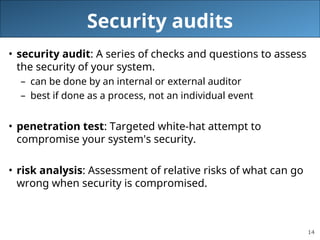 14
Security audits
• security audit: A series of checks and questions to assess
the security of your system.
– can be done by an internal or external auditor
– best if done as a process, not an individual event
• penetration test: Targeted white-hat attempt to
compromise your system's security.
• risk analysis: Assessment of relative risks of what can go
wrong when security is compromised.
 