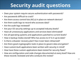 15
Security audit questions
• Does your system require secure authentication with passwords?
• Are passwords difficult to crack?
• Are there access control lists (ACLs) in place on network devices?
• Are there audit logs to record who accesses data?
• Are the audit logs reviewed?
• Are your OS security settings up to accepted industry levels?
• Have all unnecessary applications and services been eliminated?
• Are all operating systems and applications patched to current levels?
• How is backup media stored? Who has access to it? Is it up-to-date?
• Is there a disaster recovery plan? Has it ever been rehearsed?
• Are there good cryptographic tools in place to govern data encryption?
• Have custom-built applications been written with security in mind?
• How have these custom applications been tested for security flaws?
• How are configuration and code changes documented at every level? How are
these records reviewed and who conducts the review?
 