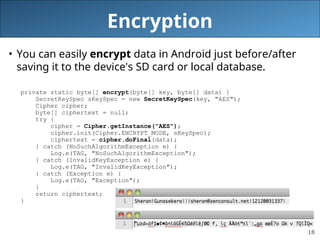 18
Encryption
• You can easily encrypt data in Android just before/after
saving it to the device's SD card or local database.
private static byte[] encrypt(byte[] key, byte[] data) {
SecretKeySpec sKeySpec = new SecretKeySpec(key, "AES");
Cipher cipher;
byte[] ciphertext = null;
try {
cipher = Cipher.getInstance("AES");
cipher.init(Cipher.ENCRYPT_MODE, sKeySpec);
ciphertext = cipher.doFinal(data);
} catch (NoSuchAlgorithmException e) {
Log.e(TAG, "NoSuchAlgorithmException");
} catch (InvalidKeyException e) {
Log.e(TAG, "InvalidKeyException");
} catch (Exception e) {
Log.e(TAG, "Exception");
}
return ciphertext;
}
 