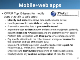 19
Mobile+web apps
• OWASP Top 10 issues for mobile
apps that talk to web apps:
– Identify and protect sensitive data on the mobile device.
– Handle password credentials securely on the device.
– Ensure that sensitive data is protected in transit.
– Implement user authentication and session management correctly.
– Keep the back-end APIs (services) and the platform (server) secure.
– Perform data integration with third party services/apps securely.
– Pay specific attention to the collection and storage of consent for
the collection and use of the user’s data.
– Implement controls to prevent unauthorized access to paid-for
resources (e.g., wallet, SMS, and phone calls).
– Ensure secure distribution/provisioning of mobile applications.
– Carefully check any runtime interpretation of code for errors.
 