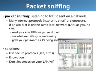 23
Packet sniffing
• packet sniffing: Listening to traffic sent on a network.
– Many internet protocols (http, aim, email) are unsecure.
– If an attacker is on the same local network (LAN) as you, he
can:
• read your email/IMs as you send them
• see what web sites you are viewing
• grab your password as it's being sent to the server
• solutions:
– Use secure protocols (ssh, https)
– Encryption
– Don't let creeps on your LAN/wifi
 