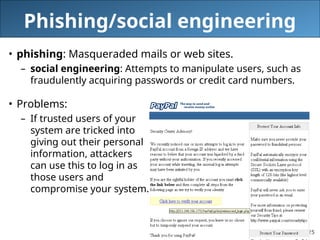 25
Phishing/social engineering
• phishing: Masqueraded mails or web sites.
– social engineering: Attempts to manipulate users, such as
fraudulently acquiring passwords or credit card numbers.
• Problems:
– If trusted users of your
system are tricked into
giving out their personal
information, attackers
can use this to log in as
those users and
compromise your system.
 