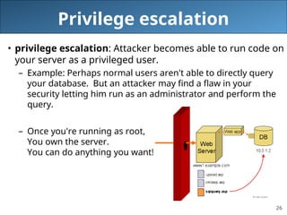 26
Privilege escalation
• privilege escalation: Attacker becomes able to run code on
your server as a privileged user.
– Example: Perhaps normal users aren't able to directly query
your database. But an attacker may find a flaw in your
security letting him run as an administrator and perform the
query.
– Once you're running as root,
You own the server.
You can do anything you want!
 