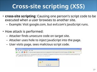 27
Cross-site scripting (XSS)
• cross-site scripting: Causing one person's script code to be
executed when a user browses to another site.
– Example: Visit google.com, but evil.com's JavaScript runs.
• How attack is performed:
– Attacker finds unsecure code on target site.
– Attacker uses hole to inject JavaScript into the page.
– User visits page, sees malicious script code.
 