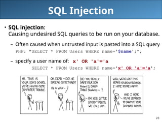 28
SQL Injection
• SQL injection:
Causing undesired SQL queries to be run on your database.
– Often caused when untrusted input is pasted into a SQL query
PHP: "SELECT * FROM Users WHERE name='$name';";
– specify a user name of: x' OR 'a'='a
SELECT * FROM Users WHERE name='x' OR 'a'='a';
 