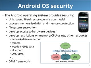3
Android OS security
• The Android operating system provides security:
– Unix-based file/directory permission model
– process memory isolation and memory protection
– filesystem encryption
– per-app access to hardware devices
– per-app restrictions on memory/CPU usage, other resources
• network/data connection
• camera
• location (GPS) data
• bluetooth
• SMS/MMS
• ...
– DRM framework
 