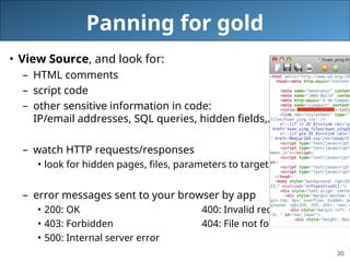 30
Panning for gold
• View Source, and look for:
– HTML comments
– script code
– other sensitive information in code:
IP/email addresses, SQL queries, hidden fields,...
– watch HTTP requests/responses
• look for hidden pages, files, parameters to target
– error messages sent to your browser by app
• 200: OK 400: Invalid request
• 403: Forbidden 404: File not found
• 500: Internal server error
 