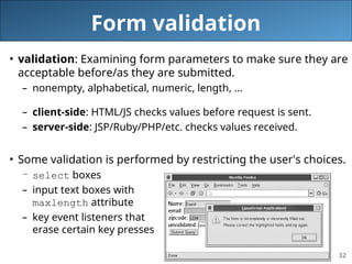 32
Form validation
• validation: Examining form parameters to make sure they are
acceptable before/as they are submitted.
– nonempty, alphabetical, numeric, length, ...
– client-side: HTML/JS checks values before request is sent.
– server-side: JSP/Ruby/PHP/etc. checks values received.
• Some validation is performed by restricting the user's choices.
– select boxes
– input text boxes with
maxlength attribute
– key event listeners that
erase certain key presses
 
