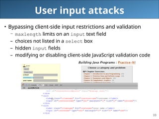 33
User input attacks
• Bypassing client-side input restrictions and validation
– maxlength limits on an input text field
– choices not listed in a select box
– hidden input fields
– modifying or disabling client-side JavaScript validation code
 