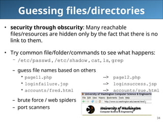 34
Guessing files/directories
• security through obscurity: Many reachable
files/resources are hidden only by the fact that there is no
link to them.
• Try common file/folder/commands to see what happens:
– /etc/passwd , /etc/shadow , cat, ls, grep
– guess file names based on others
• page11.php --> page12.php
• loginfailure.jsp --> loginsuccess.jsp
• accounts/fred.html --> accounts/sue.html
– brute force / web spiders
– port scanners
 