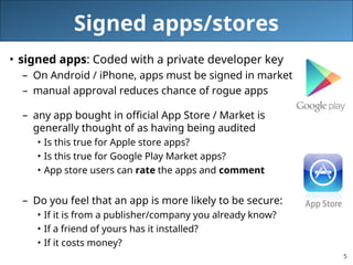 5
Signed apps/stores
• signed apps: Coded with a private developer key
– On Android / iPhone, apps must be signed in market
– manual approval reduces chance of rogue apps
– any app bought in official App Store / Market is
generally thought of as having being audited
• Is this true for Apple store apps?
• Is this true for Google Play Market apps?
• App store users can rate the apps and comment
– Do you feel that an app is more likely to be secure:
• If it is from a publisher/company you already know?
• If a friend of yours has it installed?
• If it costs money?
 