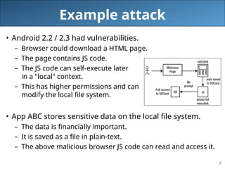 7
Example attack
• Android 2.2 / 2.3 had vulnerabilities.
– Browser could download a HTML page.
– The page contains JS code.
– The JS code can self-execute later
in a "local" context.
– This has higher permissions and can
modify the local file system.
• App ABC stores sensitive data on the local file system.
– The data is financially important.
– It is saved as a file in plain-text.
– The above malicious browser JS code can read and access it.
 