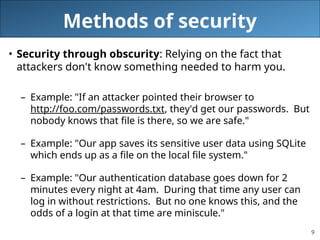 9
Methods of security
• Security through obscurity: Relying on the fact that
attackers don't know something needed to harm you.
– Example: "If an attacker pointed their browser to
http://foo.com/passwords.txt, they'd get our passwords. But
nobody knows that file is there, so we are safe."
– Example: "Our app saves its sensitive user data using SQLite
which ends up as a file on the local file system."
– Example: "Our authentication database goes down for 2
minutes every night at 4am. During that time any user can
log in without restrictions. But no one knows this, and the
odds of a login at that time are miniscule."
 