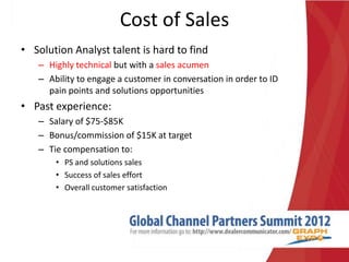 Cost of Sales
• Solution Analyst talent is hard to find
   – Highly technical but with a sales acumen
   – Ability to engage a customer in conversation in order to ID
     pain points and solutions opportunities
• Past experience:
   – Salary of $75-$85K
   – Bonus/commission of $15K at target
   – Tie compensation to:
       • PS and solutions sales
       • Success of sales effort
       • Overall customer satisfaction
 