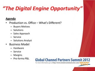 “The Digital Engine Opportunity”
 Agenda
 • Production vs. Office – What’s Different?
    –   Buyers Motives
    –   Solutions
    –   Sales Approach
    –   Service
    –   Solutions Analyst
 • Business Model
    –   Hardware
    –   Service
    –   Margins
    –   Pro-forma P&L
 