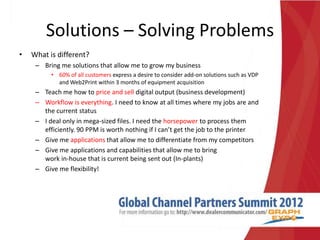 Solutions – Solving Problems
•   What is different?
     – Bring me solutions that allow me to grow my business
          • 60% of all customers express a desire to consider add-on solutions such as VDP
            and Web2Print within 3 months of equipment acquisition
     – Teach me how to price and sell digital output (business development)
     – Workflow is everything. I need to know at all times where my jobs are and
       the current status
     – I deal only in mega-sized files. I need the horsepower to process them
       efficiently. 90 PPM is worth nothing if I can’t get the job to the printer
     – Give me applications that allow me to differentiate from my competitors
     – Give me applications and capabilities that allow me to bring
       work in-house that is current being sent out (In-plants)
     – Give me flexibility!
 