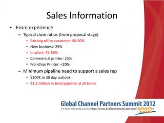Sales Information
• From experience
   – Typical close ratios (from proposal stage)
       •   Existing office customer: 45-50%
       •   New business: 25%
       •   In-plant: 45-55%
       •   Commercial printer: 25%
       •   Franchise Printer: <20%
   – Minimum pipeline need to support a sales rep
       • $300K in 30 day outlook
       • $1.2 million in total pipeline at all times
 
