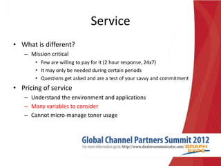Service
• What is different?
   – Mission critical
       • Few are willing to pay for it (2 hour response, 24x7)
       • It may only be needed during certain periods
       • Questions get asked and are a test of your savvy and commitment
• Pricing of service
   – Understand the environment and applications
   – Many variables to consider
   – Cannot micro-manage toner usage
 