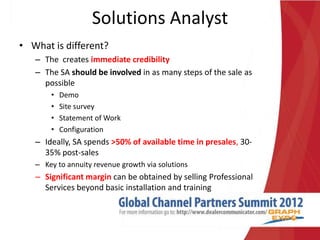 Solutions Analyst
• What is different?
   – The creates immediate credibility
   – The SA should be involved in as many steps of the sale as
     possible
       •   Demo
       •   Site survey
       •   Statement of Work
       •   Configuration
   – Ideally, SA spends >50% of available time in presales, 30-
     35% post-sales
   – Key to annuity revenue growth via solutions
   – Significant margin can be obtained by selling Professional
     Services beyond basic installation and training
 