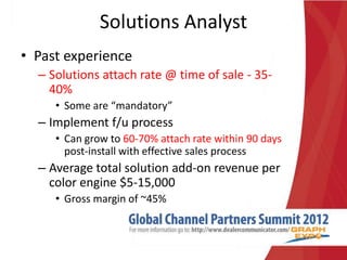 Solutions Analyst
• Past experience
  – Solutions attach rate @ time of sale - 35-
    40%
     • Some are “mandatory”
  – Implement f/u process
     • Can grow to 60-70% attach rate within 90 days
       post-install with effective sales process
  – Average total solution add-on revenue per
    color engine $5-15,000
     • Gross margin of ~45%
 