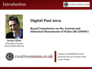Introduction Workshop
Social Media


                         Digital Past 2012

                         Royal Commission on the Ancient and
                         Historical Monuments of Wales (RCAHMW)


  James Mott
 PROJECTBOOK FOUNDER
CREATIVECOMMS DIRECTOR


                                          Create an ENGAGING online
                                          presence for your brand using
                                          social media.
 