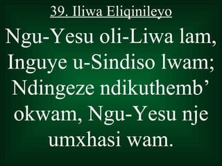 39. Iliwa Eliqinileyo
Ngu-Yesu oli-Liwa lam,
Inguye u-Sindiso lwam;
 Ndingeze ndikuthemb’
 okwam, Ngu-Yesu nje
    umxhasi wam.
 