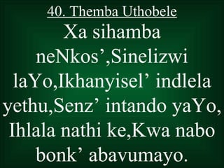 40. Themba Uthobele
        Xa sihamba
     neNkos’,Sinelizwi
  laYo,Ikhanyisel’ indlela
yethu,Senz’ intando yaYo,
 Ihlala nathi ke,Kwa nabo
     bonk’ abavumayo.
 
