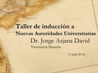 Taller de inducción a
Nuevas Autoridades Universitarias
      Dr. Jorge Asjana David
      Vicerrector Docente
                            13 abril 2011]
 